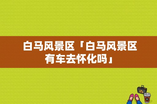 白马风景区「白马风景区有车去怀化吗」