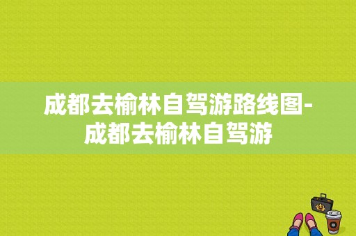 成都去榆林自驾游路线图-成都去榆林自驾游