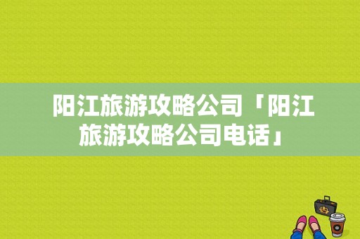  阳江旅游攻略公司「阳江旅游攻略公司电话」