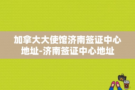 加拿大大使馆济南签证中心地址-济南签证中心地址