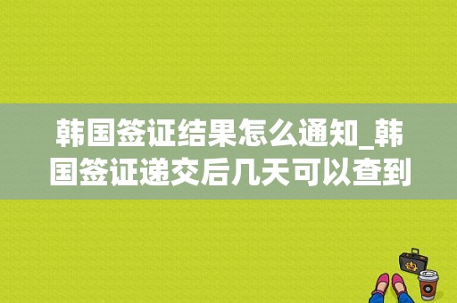 韩国签证结果怎么通知_韩国签证递交后几天可以查到进度