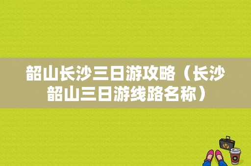 韶山长沙三日游攻略（长沙韶山三日游线路名称）