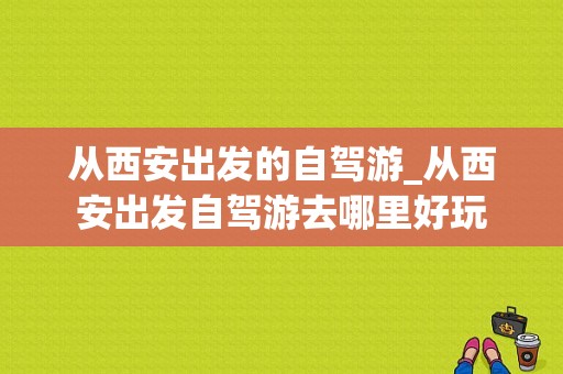 从西安出发的自驾游_从西安出发自驾游去哪里好玩