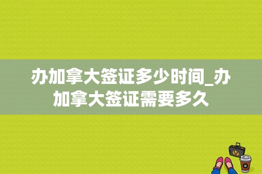办加拿大签证多少时间_办加拿大签证需要多久