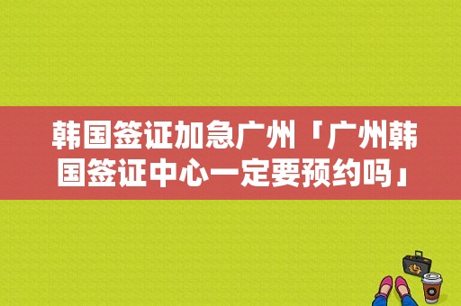  韩国签证加急广州「广州韩国签证中心一定要预约吗」